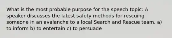 What is the most probable purpose for the speech topic: A speaker discusses the latest safety methods for rescuing someone in an avalanche to a local Search and Rescue team. a) to inform b) to entertain c) to persuade