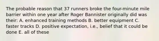 The probable reason that 37 runners broke the four-minute mile barrier within one year after Roger Bannister originally did was their: A. enhanced training methods B. better equipment C. faster tracks D. positive expectation, i.e., belief that it could be done E. all of these