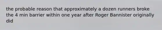 the probable reason that approximately a dozen runners broke the 4 min barrier within one year after Roger Bannister originally did