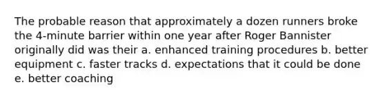 The probable reason that approximately a dozen runners broke the 4-minute barrier within one year after Roger Bannister originally did was their a. enhanced training procedures b. better equipment c. faster tracks d. expectations that it could be done e. better coaching