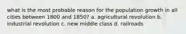 what is the most probable reason for the population growth in all cities between 1800 and 1850? a. agricultural revolution b. industrial revolution c. new middle class d. railroads