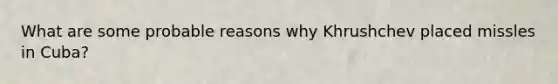 What are some probable reasons why Khrushchev placed missles in Cuba?