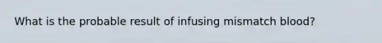 What is the probable result of infusing mismatch blood?