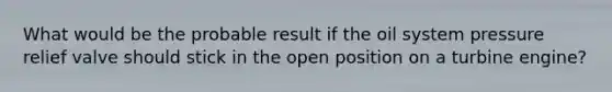 What would be the probable result if the oil system pressure relief valve should stick in the open position on a turbine engine?