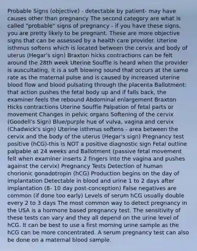 Probable Signs (objective) - detectable by patient- may have causes other than pregnancy The second category are what is called "probable" signs of pregnancy - if you have these signs, you are pretty likely to be pregnant. These are more objective signs that can be assessed by a health care provider. Uterine isthmus softens which is located between the cervix and body of uterus (Hegar's sign) Braxton hicks contractions can be felt around the 28th week Uterine Souffle is heard when the provider is auscultating, it is a soft blowing sound that occurs at the same rate as the maternal pulse and is caused by increased uterine blood flow and blood pulsating through the placenta Ballotment: that action pushes the fetal body up and if falls back, the examiner feels the rebound Abdominal enlargement Braxton Hicks contractions Uterine Souffle Palpation of fetal parts or movement Changes in pelvic organs Softening of the cervix (Goodell's Sign) Blue/purple hue of vulva, vagina and cervix (Chadwick's sign) Uterine isthmus softens - area between the cervix and the body of the uterus (Hegar's sign) Pregnancy test positive (hCG)-this is NOT a positive diagnostic sign Fetal outline palpable at 24 weeks and Ballotment (passive fetal movement felt when examiner inserts 2 fingers into the vagina and pushes against the cervix) Pregnancy Tests Detection of human chorionic gonadotropin (hCG) Production begins on the day of implantation Detectable in blood and urine 1 to 2 days after implantation (8- 10 day post-conception) False negatives are common (if done too early) Levels of serum hCG usually double every 2 to 3 days The most common way to detect pregnancy in the USA is a hormone based pregnancy test. The sensitivity of these tests can vary and they all depend on the urine level of hCG. It can be best to use a first morning urine sample as the hCG can be more concentrated. A serum pregnancy test can also be done on a maternal blood sample.