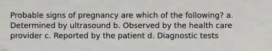 Probable signs of pregnancy are which of the following? a. Determined by ultrasound b. Observed by the health care provider c. Reported by the patient d. Diagnostic tests