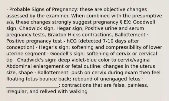 · Probable Signs of Pregnancy: these are objective changes assessed by the examiner. When combined with the presumptive s/s, these changes strongly suggest pregnancy § EX: Goodwell sign, Chadwick sign, Hegar sign, Positive urine and serum pregnancy tests, Braxton Hicks contractions, Ballottement · Positive pregnancy test - hCG (detected 7-10 days after conception) · Hegar's sign: softening and compressibility of lower uterine segment · Goodell's sign: softening of cervix or cervical tip · Chadwick's sign: deep violet-blue color to cervix/vagina · Abdominal enlargement or fetal outline: changes in the uterus size, shape · Ballottement: push on cervix during exam then feel floating fetus bounce back; rebound of unengaged fetus · ______________________: contractions that are false, painless, irregular, and relived with walking