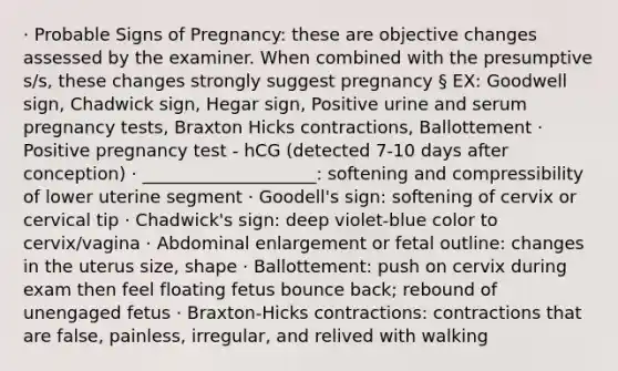 · Probable Signs of Pregnancy: these are objective changes assessed by the examiner. When combined with the presumptive s/s, these changes strongly suggest pregnancy § EX: Goodwell sign, Chadwick sign, Hegar sign, Positive urine and serum pregnancy tests, Braxton Hicks contractions, Ballottement · Positive pregnancy test - hCG (detected 7-10 days after conception) · ____________________: softening and compressibility of lower uterine segment · Goodell's sign: softening of cervix or cervical tip · Chadwick's sign: deep violet-blue color to cervix/vagina · Abdominal enlargement or fetal outline: changes in the uterus size, shape · Ballottement: push on cervix during exam then feel floating fetus bounce back; rebound of unengaged fetus · Braxton-Hicks contractions: contractions that are false, painless, irregular, and relived with walking