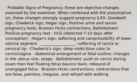 · Probable Signs of Pregnancy: these are objective changes assessed by the examiner. When combined with the presumptive s/s, these changes strongly suggest pregnancy § EX: Goodwell sign, Chadwick sign, Hegar sign, Positive urine and serum pregnancy tests, Braxton Hicks contractions, Ballottement · Positive pregnancy test - hCG (detected 7-10 days after conception) · Hegar's sign: softening and compressibility of lower uterine segment · __________________: softening of cervix or cervical tip · Chadwick's sign: deep violet-blue color to cervix/vagina · Abdominal enlargement or fetal outline: changes in the uterus size, shape · Ballottement: push on cervix during exam then feel floating fetus bounce back; rebound of unengaged fetus · Braxton-Hicks contractions: contractions that are false, painless, irregular, and relived with walking