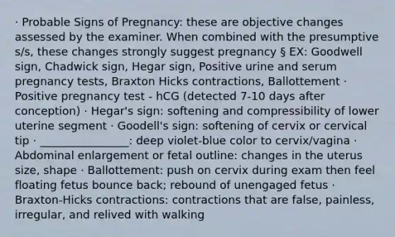 · Probable Signs of Pregnancy: these are objective changes assessed by the examiner. When combined with the presumptive s/s, these changes strongly suggest pregnancy § EX: Goodwell sign, Chadwick sign, Hegar sign, Positive urine and serum pregnancy tests, Braxton Hicks contractions, Ballottement · Positive pregnancy test - hCG (detected 7-10 days after conception) · Hegar's sign: softening and compressibility of lower uterine segment · Goodell's sign: softening of cervix or cervical tip · ________________: deep violet-blue color to cervix/vagina · Abdominal enlargement or fetal outline: changes in the uterus size, shape · Ballottement: push on cervix during exam then feel floating fetus bounce back; rebound of unengaged fetus · Braxton-Hicks contractions: contractions that are false, painless, irregular, and relived with walking