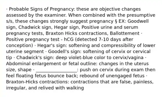 · Probable Signs of Pregnancy: these are objective changes assessed by the examiner. When combined with the presumptive s/s, these changes strongly suggest pregnancy § EX: Goodwell sign, Chadwick sign, Hegar sign, Positive urine and serum pregnancy tests, Braxton Hicks contractions, Ballottement · Positive pregnancy test - hCG (detected 7-10 days after conception) · Hegar's sign: softening and compressibility of lower uterine segment · Goodell's sign: softening of cervix or cervical tip · Chadwick's sign: deep violet-blue color to cervix/vagina · Abdominal enlargement or fetal outline: changes in the uterus size, shape · __________________: push on cervix during exam then feel floating fetus bounce back; rebound of unengaged fetus · Braxton-Hicks contractions: contractions that are false, painless, irregular, and relived with walking