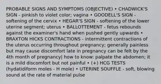 PROBABLE SIGNS AND SYMPTOMS (OBJECTIVE) • CHADWICK'S SIGN - pinkish to violet color; vagina • GOODELL'S SIGN - softening of the cervix • HEGAR'S SIGN - softening of the lower uterine segment; uterus • BALLOTTEMENT - fetus rebounds against the examiner's hand when pushed gently upwards • BRAXTON HICKS CONTRACTIONS - intermittent contractions of the uterus occurring throughout pregnancy; generally painless but may cause discomfort late in pregnancy can be felt by the 4th month of pregnancy| how to know: palpate the abdomen; it is a mild discomfort but not painful • (+) HCG TESTS (hydatidiform moles - H mole) • UTERINE SOUFFLE - soft, blowing sound at the rate of material pulse