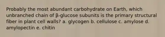 Probably the most abundant carbohydrate on Earth, which unbranched chain of β-glucose subunits is the primary structural fiber in plant cell walls? a. glycogen b. cellulose c. amylose d. amylopectin e. chitin