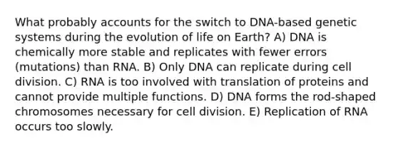 What probably accounts for the switch to DNA-based genetic systems during the evolution of life on Earth? A) DNA is chemically more stable and replicates with fewer errors (mutations) than RNA. B) Only DNA can replicate during <a href='https://www.questionai.com/knowledge/kjHVAH8Me4-cell-division' class='anchor-knowledge'>cell division</a>. C) RNA is too involved with translation of proteins and cannot provide multiple functions. D) DNA forms the rod-shaped chromosomes necessary for cell division. E) Replication of RNA occurs too slowly.