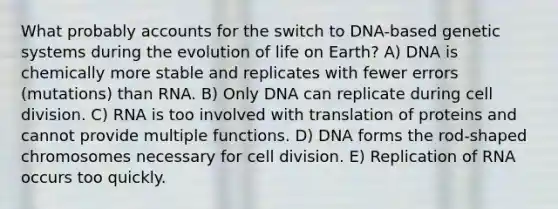 What probably accounts for the switch to DNA-based genetic systems during the evolution of life on Earth? A) DNA is chemically more stable and replicates with fewer errors (mutations) than RNA. B) Only DNA can replicate during cell division. C) RNA is too involved with translation of proteins and cannot provide multiple functions. D) DNA forms the rod-shaped chromosomes necessary for cell division. E) Replication of RNA occurs too quickly.