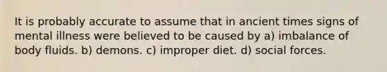 It is probably accurate to assume that in ancient times signs of mental illness were believed to be caused by a) imbalance of body fluids. b) demons. c) improper diet. d) social forces.