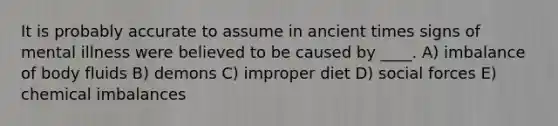 It is probably accurate to assume in ancient times signs of mental illness were believed to be caused by ____. A) imbalance of body fluids B) demons C) improper diet D) social forces E) chemical imbalances