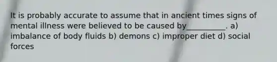 It is probably accurate to assume that in ancient times signs of mental illness were believed to be caused by__________. a) imbalance of body fluids b) demons c) improper diet d) social forces