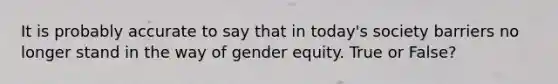 It is probably accurate to say that in today's society barriers no longer stand in the way of gender equity. True or False?