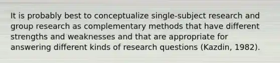 It is probably best to conceptualize single-subject research and group research as complementary methods that have different strengths and weaknesses and that are appropriate for answering different kinds of research questions (Kazdin, 1982).