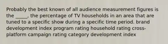 Probably the best known of all audience measurement figures is the _____, the percentage of TV households in an area that are tuned to a specific show during a specific time period. brand development index program rating household rating cross-platform campaign rating category development index