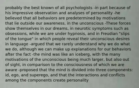 probably the best known of all psychologists -in part because of his impressive observation and analyses of personality -he believed that all behaviors are predetermined by motivations that lie outside our awareness, in the unconscious -These forces show themselves in our dreams, in neurotic symptoms such as obsessions, while we are under hypnosis, and in Freudian "slips of the tongue" in which people reveal their unconscious desires in language -argued that we rarely understand why we do what we do, although we can make up explanations for our behaviors after the fact -the mind was like an iceberg, with the many motivations of the unconscious being much larger, but also out of sight, in comparison to the consciousness of which we are aware -proposed that the mind is divided into three components: id, ego, and superego, and that the interactions and conflicts among the components create personality