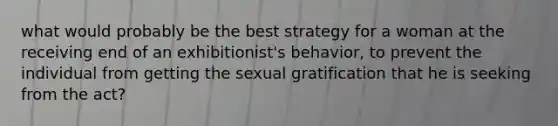 what would probably be the best strategy for a woman at the receiving end of an exhibitionist's behavior, to prevent the individual from getting the sexual gratification that he is seeking from the act?