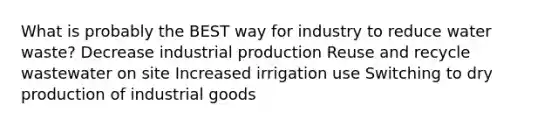 What is probably the BEST way for industry to reduce water waste? Decrease industrial production Reuse and recycle wastewater on site Increased irrigation use Switching to dry production of industrial goods