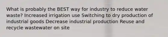 What is probably the BEST way for industry to reduce water waste? Increased irrigation use Switching to dry production of industrial goods Decrease industrial production Reuse and recycle wastewater on site