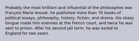 Probably the most brilliant and influential of the philosophes was François Marie Arouet. he published more than 70 books of political essays, philosophy, history, fiction, and drama. His sharp tongue made him enemies at the French court, and twice he was sent to prison. After his second jail term, he was exiled to England for two years.