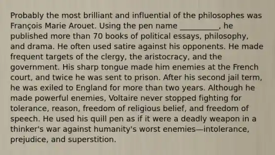 Probably the most brilliant and influential of the philosophes was François Marie Arouet. Using the pen name __________, he published more than 70 books of political essays, philosophy, and drama. He often used satire against his opponents. He made frequent targets of the clergy, the aristocracy, and the government. His sharp tongue made him enemies at the French court, and twice he was sent to prison. After his second jail term, he was exiled to England for more than two years. Although he made powerful enemies, Voltaire never stopped fighting for tolerance, reason, freedom of religious belief, and freedom of speech. He used his quill pen as if it were a deadly weapon in a thinker's war against humanity's worst enemies—intolerance, prejudice, and superstition.