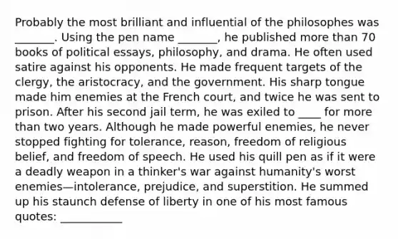 Probably the most brilliant and influential of the philosophes was _______. Using the pen name _______, he published more than 70 books of political essays, philosophy, and drama. He often used satire against his opponents. He made frequent targets of the clergy, the aristocracy, and the government. His sharp tongue made him enemies at the French court, and twice he was sent to prison. After his second jail term, he was exiled to ____ for more than two years. Although he made powerful enemies, he never stopped fighting for tolerance, reason, freedom of religious belief, and freedom of speech. He used his quill pen as if it were a deadly weapon in a thinker's war against humanity's worst enemies—intolerance, prejudice, and superstition. He summed up his staunch defense of liberty in one of his most famous quotes: ___________