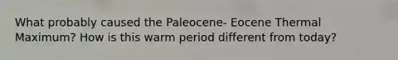 What probably caused the Paleocene- Eocene Thermal Maximum? How is this warm period different from today?