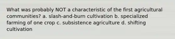 What was probably NOT a characteristic of the first agricultural communities? a. slash-and-burn cultivation b. specialized farming of one crop c. subsistence agriculture d. shifting cultivation