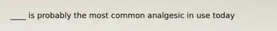 ____ is probably the most common analgesic in use today