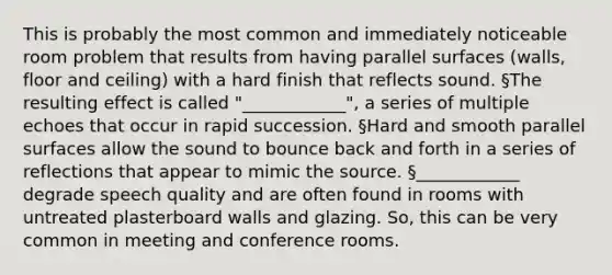 This is probably the most common and immediately noticeable room problem that results from having parallel surfaces (walls, floor and ceiling) with a hard finish that reflects sound. §The resulting effect is called "____________", a series of multiple echoes that occur in rapid succession. §Hard and smooth parallel surfaces allow the sound to bounce back and forth in a series of reflections that appear to mimic the source. §____________ degrade speech quality and are often found in rooms with untreated plasterboard walls and glazing. So, this can be very common in meeting and conference rooms.