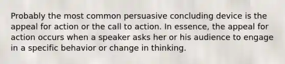 Probably the most common persuasive concluding device is the appeal for action or the call to action. In essence, the appeal for action occurs when a speaker asks her or his audience to engage in a specific behavior or change in thinking.