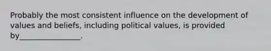 Probably the most consistent influence on the development of values and beliefs, including political values, is provided by________________.