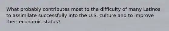 What probably contributes most to the difficulty of many Latinos to assimilate successfully into the U.S. culture and to improve their economic status?