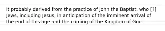 It probably derived from the practice of John the Baptist, who [?] Jews, including Jesus, in anticipation of the imminent arrival of the end of this age and the coming of the Kingdom of God.