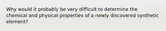 Why would it probably be very difficult to determine the chemical and physical properties of a newly discovered synthetic element?