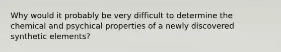 Why would it probably be very difficult to determine the chemical and psychical properties of a newly discovered synthetic elements?