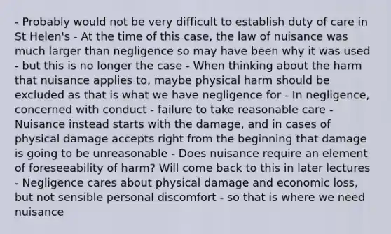 - Probably would not be very difficult to establish duty of care in St Helen's - At the time of this case, the law of nuisance was much larger than negligence so may have been why it was used - but this is no longer the case - When thinking about the harm that nuisance applies to, maybe physical harm should be excluded as that is what we have negligence for - In negligence, concerned with conduct - failure to take reasonable care - Nuisance instead starts with the damage, and in cases of physical damage accepts right from the beginning that damage is going to be unreasonable - Does nuisance require an element of foreseeability of harm? Will come back to this in later lectures - Negligence cares about physical damage and economic loss, but not sensible personal discomfort - so that is where we need nuisance