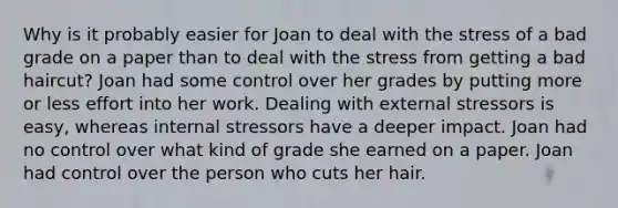 Why is it probably easier for Joan to deal with the stress of a bad grade on a paper than to deal with the stress from getting a bad haircut? Joan had some control over her grades by putting more or less effort into her work. Dealing with external stressors is easy, whereas internal stressors have a deeper impact. Joan had no control over what kind of grade she earned on a paper. Joan had control over the person who cuts her hair.