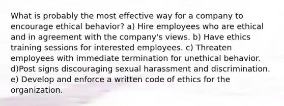 What is probably the most effective way for a company to encourage ethical behavior? a) Hire employees who are ethical and in agreement with the company's views. b) Have ethics training sessions for interested employees. c) Threaten employees with immediate termination for unethical behavior. d)Post signs discouraging sexual harassment and discrimination. e) Develop and enforce a written code of ethics for the organization.