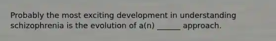 Probably the most exciting development in understanding schizophrenia is the evolution of a(n) ______ approach.