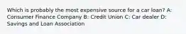 Which is probably the most expensive source for a car loan? A: Consumer Finance Company B: Credit Union C: Car dealer D: Savings and Loan Association