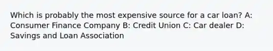 Which is probably the most expensive source for a car loan? A: Consumer Finance Company B: Credit Union C: Car dealer D: Savings and Loan Association