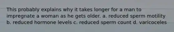 This probably explains why it takes longer for a man to impregnate a woman as he gets older. a. reduced sperm motility b. reduced hormone levels c. reduced sperm count d. varicoceles