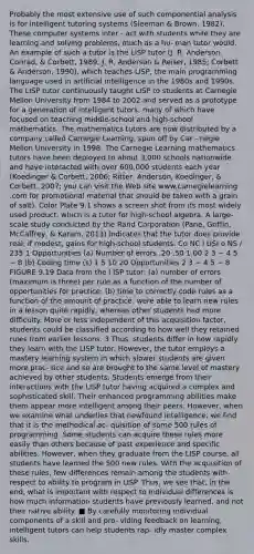 Probably the most extensive use of such componential analysis is for intelligent tutoring systems (Sleeman & Brown, 1982). These computer systems inter - act with students while they are learning and solving problems, much as a hu- man tutor would. An example of such a tutor is the LISP tutor (J. R. Anderson, Conrad, & Corbett, 1989; J. R. Anderson & Reiser, 1985; Corbett & Anderson, 1990), which teaches LISP, the main programming language used in artificial intelligence in the 1980s and 1990s. The LISP tutor continuously taught LISP to students at Carnegie Mellon University from 1984 to 2002 and served as a prototype for a generation of intelligent tutors, many of which have focused on teaching middle-school and high-school mathematics. The mathematics tutors are now distributed by a company called Carnegie Learning, spun off by Car - negie Mellon University in 1998. The Carnegie Learning mathematics tutors have been deployed to about 3,000 schools nationwide and have interacted with over 600,000 students each year (Koedinger & Corbett, 2006; Ritter, Anderson, Koedinger, & Corbett, 2007; you can visit the Web site www.carnegielearning .com for promotional material that should be taken with a grain of salt). Color Plate 9.1 shows a screen shot from its most widely used product, which is a tutor for high-school algebra. A large-scale study conducted by the Rand Corporation (Pane, Griffin, McCaffrey, & Karam, 2013) indicates that the tutor does provide real, if modest, gains for high-school students. Co NC l USI o NS / 235 1 Opportunities (a) Number of errors .20 .50 1.00 2 3 − 4 5 − 8 (b) Coding time (s) 1 5 10 20 Opportunities 2 3 − 4 5 − 8 FIGURE 9.19 Data from the l ISP tutor: (a) number of errors (maximum is three) per rule as a function of the number of opportunities for practice; (b) time to correctly code rules as a function of the amount of practice. were able to learn new rules in a lesson quite rapidly, whereas other students had more difficulty. More or less independent of this acquisition factor, students could be classified according to how well they retained rules from earlier lessons. 3 Thus, students differ in how rapidly they learn with the LISP tutor. However, the tutor employs a mastery learning system in which slower students are given more prac- tice and so are brought to the same level of mastery achieved by other students. Students emerge from their interactions with the LISP tutor having acquired a complex and sophisticated skill. Their enhanced programming abilities make them appear more intelligent among their peers. However, when we examine what underlies that newfound intelligence, we find that it is the methodical ac- quisition of some 500 rules of programming. Some students can acquire these rules more easily than others because of past experience and specific abilities. However, when they graduate from the LISP course, all students have learned the 500 new rules. With the acquisition of these rules, few differences remain among the students with respect to ability to program in LISP. Thus, we see that, in the end, what is important with respect to individual differences is how much information students have previously learned, and not their native ability. ■ By carefully monitoring individual components of a skill and pro- viding feedback on learning, intelligent tutors can help students rap- idly master complex skills.